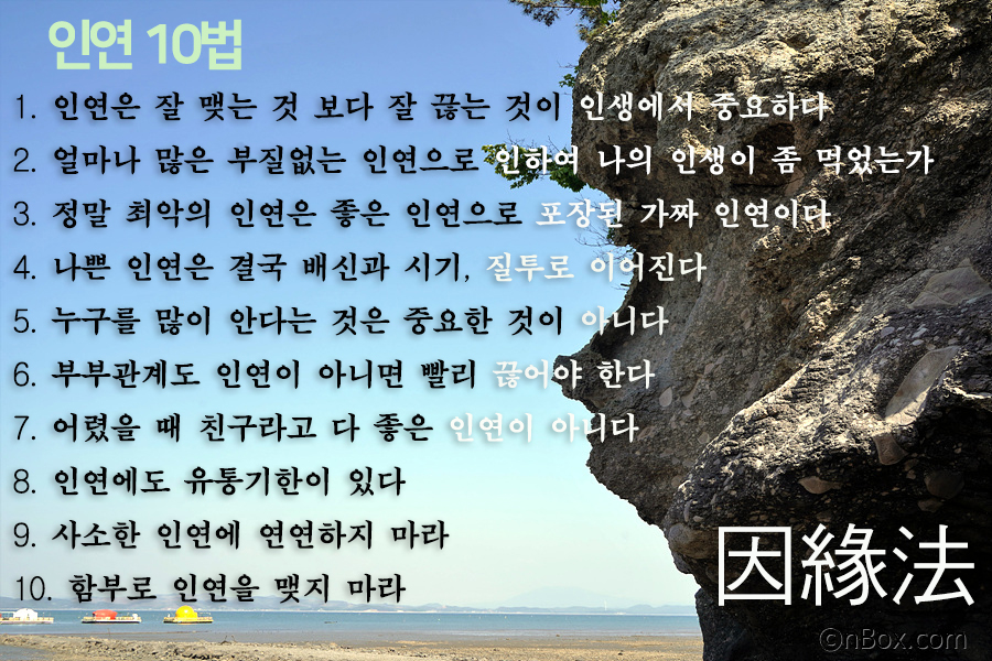 사람은 평생을 살면서 많은 인연을 맺지만 정말 중요한 것은 인연을 끊는 방법을 알아야 합니다. 인연에도 유통기한이 있습니다. 부질없는 인연으로 인하여 자신이 인생을 헛되게 산 것을 후회할 수 있습니다. 인연법 10가지를 알아 두는 것도 삶의 상식입니다.